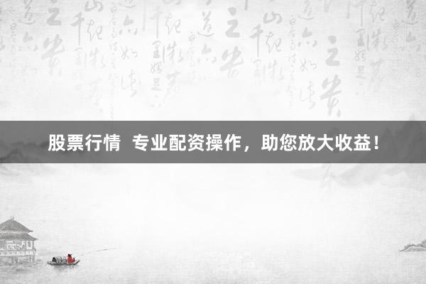 股票行情  专业配资操作，助您放大收益！