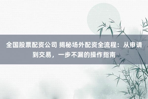 全国股票配资公司 揭秘场外配资全流程：从申请到交易，一步不漏的操作指南
