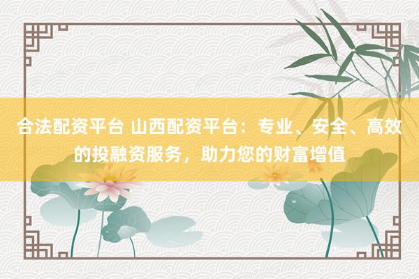 合法配资平台 山西配资平台：专业、安全、高效的投融资服务，助力您的财富增值