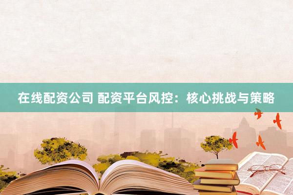 在线配资公司 配资平台风控：核心挑战与策略