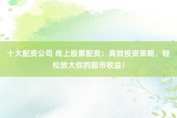 十大配资公司 线上股票配资：高效投资策略，轻松放大你的股市收益！
