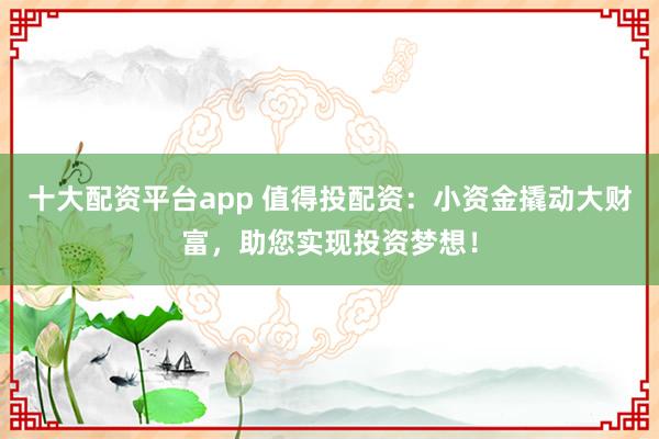 十大配资平台app 值得投配资：小资金撬动大财富，助您实现投资梦想！
