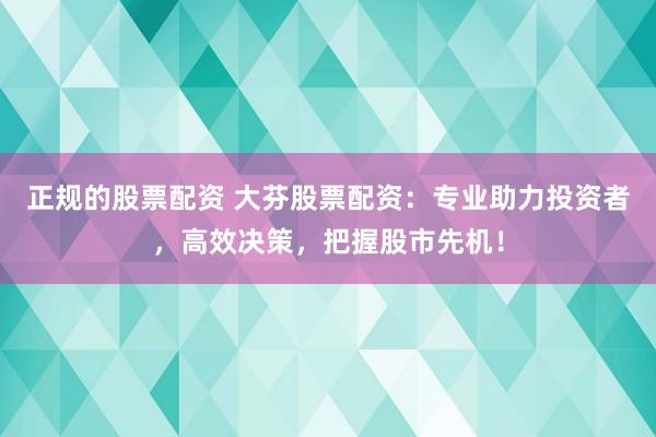 正规的股票配资 大芬股票配资：专业助力投资者，高效决策，把握股市先机！