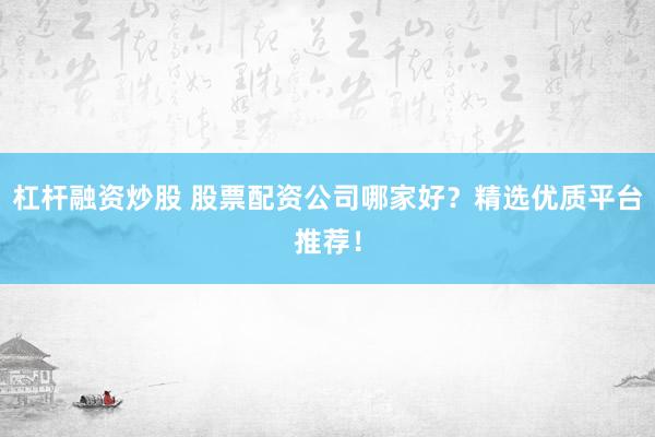 杠杆融资炒股 股票配资公司哪家好？精选优质平台推荐！
