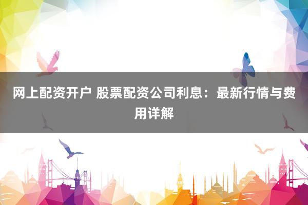 网上配资开户 股票配资公司利息：最新行情与费用详解