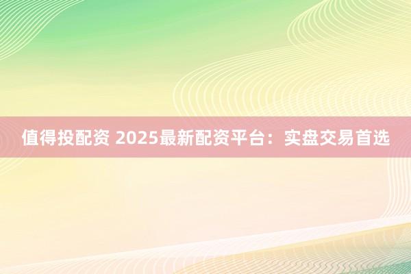 值得投配资 2025最新配资平台：实盘交易首选