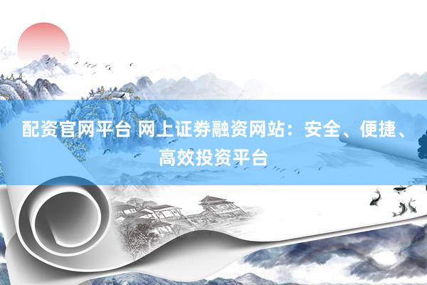 配资官网平台 网上证劵融资网站:安全、便捷、高效投资平台