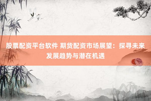 股票配资平台软件 期货配资市场展望：探寻未来发展趋势与潜在机遇