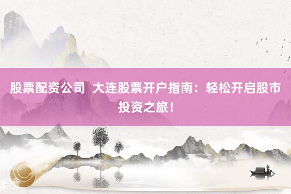 股票配资公司  大连股票开户指南：轻松开启股市投资之旅！